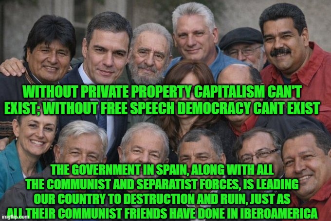 Without private property capitalism can't exist; without free speech democracy can't exist | WITHOUT PRIVATE PROPERTY CAPITALISM CAN'T EXIST; WITHOUT FREE SPEECH DEMOCRACY CANT EXIST; THE GOVERNMENT IN SPAIN, ALONG WITH ALL THE COMMUNIST AND SEPARATIST FORCES, IS LEADING OUR COUNTRY TO DESTRUCTION AND RUIN, JUST AS ALL THEIR COMMUNIST FRIENDS HAVE DONE IN IBEROAMERICA | image tagged in pedro sanchez,nicolas maduro,fidel castro,claudia sheinbaum,private property,freedom of speech | made w/ Imgflip meme maker