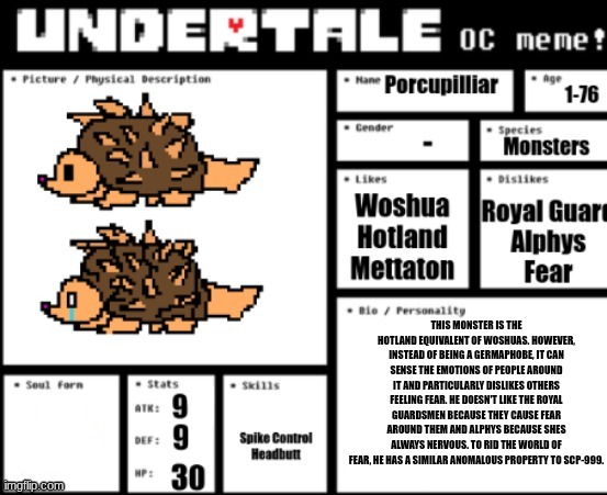 remember this guy? I remade him. new (technically extremely old) species in the underground. this guy is a relic. | THIS MONSTER IS THE HOTLAND EQUIVALENT OF WOSHUAS. HOWEVER, INSTEAD OF BEING A GERMAPHOBE, IT CAN SENSE THE EMOTIONS OF PEOPLE AROUND IT AND PARTICULARLY DISLIKES OTHERS FEELING FEAR. HE DOESN'T LIKE THE ROYAL GUARDSMEN BECAUSE THEY CAUSE FEAR AROUND THEM AND ALPHYS BECAUSE SHES ALWAYS NERVOUS. TO RID THE WORLD OF FEAR, HE HAS A SIMILAR ANOMALOUS PROPERTY TO SCP-999. | made w/ Imgflip meme maker