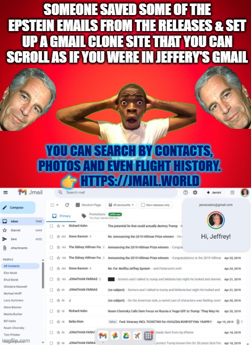 Epstein emails in Gmail clone account: jmail.world | SOMEONE SAVED SOME OF THE EPSTEIN EMAILS FROM THE RELEASES & SET UP A GMAIL CLONE SITE THAT YOU CAN SCROLL AS IF YOU WERE IN JEFFERY'S GMAIL; YOU CAN SEARCH BY CONTACTS, PHOTOS AND EVEN FLIGHT HISTORY.
👉 HTTPS://JMAIL.WORLD | image tagged in epstein,gmail,email scandal,doj,accountability | made w/ Imgflip meme maker