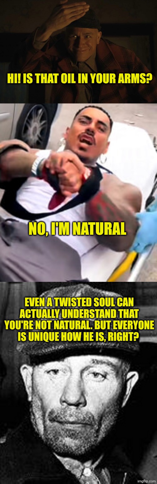 HI! IS THAT OIL IN YOUR ARMS? NO, I'M NATURAL; EVEN A TWISTED SOUL CAN ACTUALLY UNDERSTAND THAT YOU'RE NOT NATURAL. BUT EVERYONE IS UNIQUE HOW HE IS, RIGHT? | image tagged in ed gein,eros luxor ambulance | made w/ Imgflip meme maker