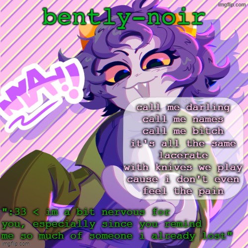 , | call me darling
call me names
call me bitch
it's all the same
lacerate
with knives we play
cause i don't even
feel the pain | image tagged in bently-noir nepeta temp | made w/ Imgflip meme maker