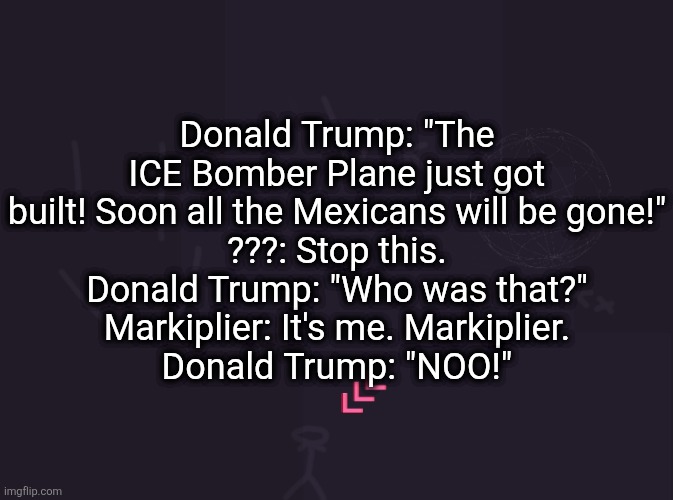 vik's image | Donald Trump: "The ICE Bomber Plane just got built! Soon all the Mexicans will be gone!"
???: Stop this.
Donald Trump: "Who was that?"
Markiplier: It's me. Markiplier.
Donald Trump: "NOO!" | image tagged in vik's image | made w/ Imgflip meme maker