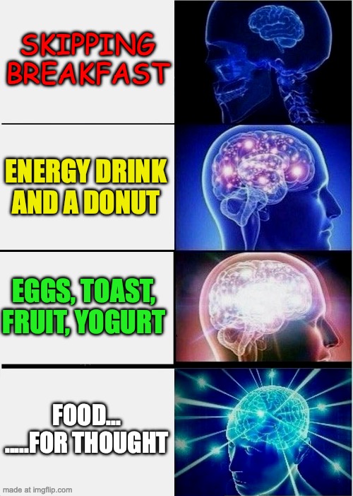 FOOD FOR THOUGHT | SKIPPING BREAKFAST; ENERGY DRINK AND A DONUT; EGGS, TOAST, FRUIT, YOGURT; FOOD...
.....FOR THOUGHT | image tagged in memes,expanding brain,nutrition,educational,information | made w/ Imgflip meme maker