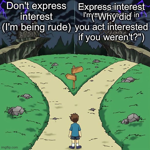 Autism be like | Don't express interest
(I'm being rude); Me seeing something I'm uninterested in; Express interest
("Why did you act interested if you weren't?") | image tagged in bad dramatic crossroads | made w/ Imgflip meme maker