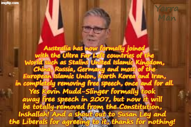 Australia has followed Two Tier Stalin and the United Islamic Kingdom, Germany etc in formally removing free speech! | Yarra Man; Australia has now formally joined with the Ultra Far Left countries of the World such as Stalins United Islamic Kingdom, China, Russia, Germany and most of the European Islamic Union, North Korea and Iran, in completely removing free speech, once and for all. Yes Kevin Mudd-Slinger formally took away free speech in 2007, but now it will be totally removed from the Constitution, Inshallah! And a shout out to Susan Ley and the Liberals for agreeing to it, thanks for nothing! | image tagged in two tier kier stalin bin starmer,european islamic union,germany iran north korea,china russia,ultra far left commies | made w/ Imgflip meme maker