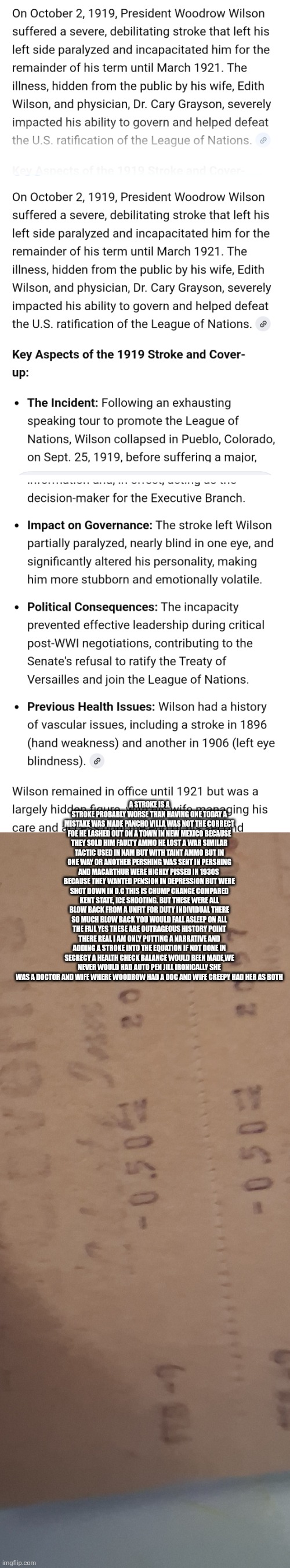 American history rewrote :Autopen Decoded | A STROKE IS A STROKE PROBABLY WORSE THAN HAVING ONE TODAY A MISTAKE WAS MADE PANCHO VILLA WAS NOT THE CORRECT FOE HE LASHED OUT ON A TOWN IN NEW MEXICO BECAUSE THEY SOLD HIM FAULTY AMMO HE LOST A WAR SIMILAR TACTIC USED IN NAM BUT WITH TAINT AMMO BUT IN ONE WAY OR ANOTHER PERSHING WAS SENT IN PERSHING AND MACARTHUR WERE HIGHLY PISSED IN 1930S  BECAUSE THEY WANTED PENSION IN DEPRESSION BUT WERE SHOT DOWN IN D.C THIS IS CHUMP CHANGE COMPARED KENT STATE, ICE SHOOTING. BUT THESE WERE ALL BLOW BACK FROM A UNFIT FOR DUTY INDIVIDUAL THERE SO MUCH BLOW BACK YOU WOULD FALL ASLEEP ON ALL THE FAIL YES THESE ARE OUTRAGEOUS HISTORY POINT THERE REAL I AM ONLY PUTTING A NARRATIVE AND ADDING A STROKE INTO THE EQUATION IF NOT DONE IN SECRECY A HEALTH CHECK BALANCE WOULD BEEN MADE,WE NEVER WOULD HAD AUTO PEN JILL IRONICALLY SHE WAS A DOCTOR AND WIFE WHERE WOODROW HAD A DOC AND WIFE CREEPY HAD HER AS BOTH | image tagged in wow,ww1 | made w/ Imgflip meme maker