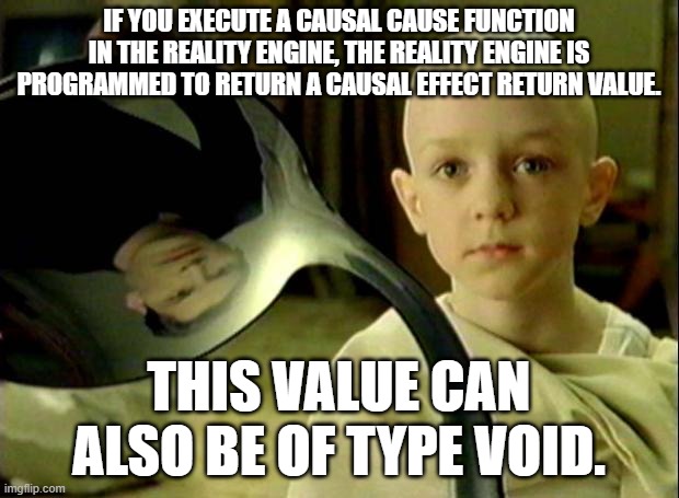 Reality Engine | IF YOU EXECUTE A CAUSAL CAUSE FUNCTION IN THE REALITY ENGINE, THE REALITY ENGINE IS PROGRAMMED TO RETURN A CAUSAL EFFECT RETURN VALUE. THIS VALUE CAN ALSO BE OF TYPE VOID. | image tagged in spoon matrix | made w/ Imgflip meme maker