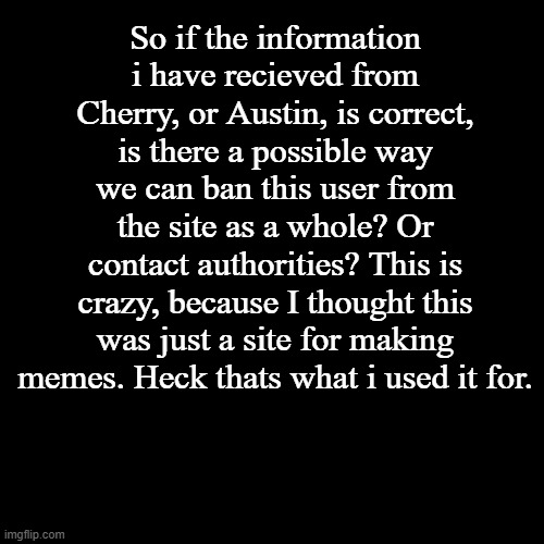 Black Square | So if the information i have recieved from Cherry, or Austin, is correct, is there a possible way we can ban this user from the site as a whole? Or contact authorities? This is crazy, because I thought this was just a site for making memes. Heck thats what i used it for. | image tagged in black square | made w/ Imgflip meme maker
