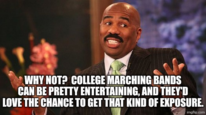 shrug | WHY NOT?  COLLEGE MARCHING BANDS CAN BE PRETTY ENTERTAINING, AND THEY'D LOVE THE CHANCE TO GET THAT KIND OF EXPOSURE. | image tagged in shrug | made w/ Imgflip meme maker