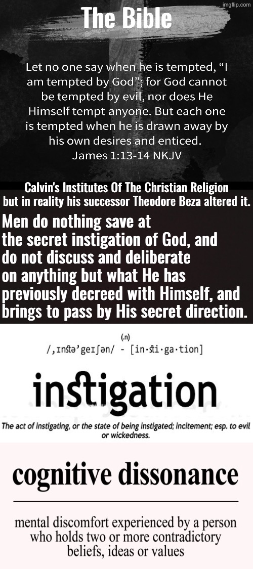 Tempting And Instigating Mean The Same Thing | The Bible; Calvin's Institutes Of The Christian Religion but in reality his successor Theodore Beza altered it. Men do nothing save at the secret instigation of God, and do not discuss and deliberate on anything but what He has previously decreed with Himself, and brings to pass by His secret direction. | image tagged in calvinism,calvinist memes,anti calvinism,reformed theology,cognitive dissonance,the bible | made w/ Imgflip meme maker