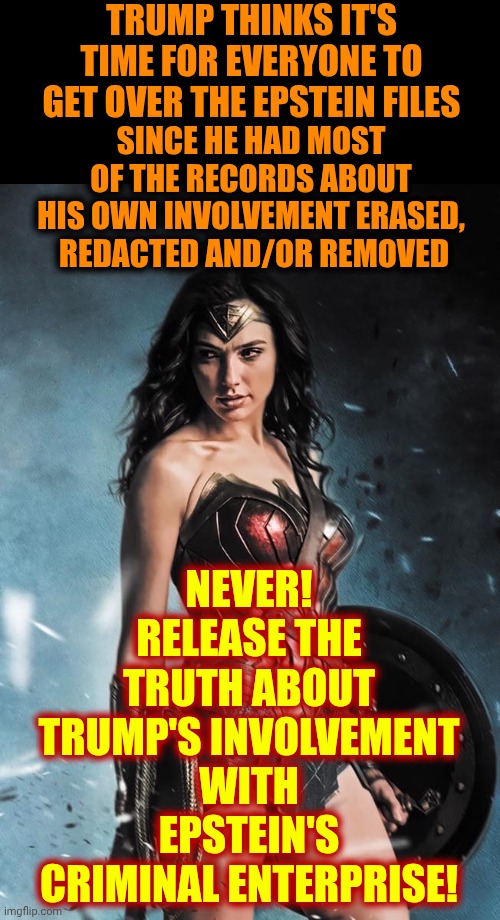 Release The Epstein Files.  Impeach Trump.  Freeze ALL Trump Assets And Lock Them ALL Up | TRUMP THINKS IT'S TIME FOR EVERYONE TO GET OVER THE EPSTEIN FILES; SINCE HE HAD MOST OF THE RECORDS ABOUT HIS OWN INVOLVEMENT ERASED,  REDACTED AND/OR REMOVED; NEVER!
RELEASE THE TRUTH ABOUT TRUMP'S INVOLVEMENT WITH EPSTEIN'S CRIMINAL ENTERPRISE! | image tagged in wonder woman,criminals,impeach trump,epstein,lock him up,memes | made w/ Imgflip meme maker