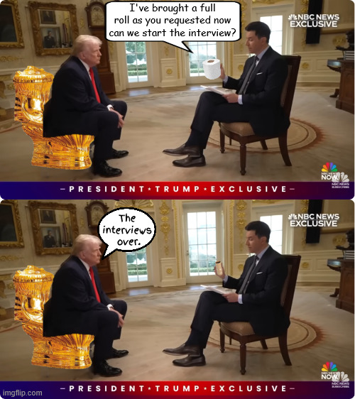 Trump is full of it | I've brought a full roll as you requested now can we start the interview? The 
interviews 
over. | image tagged in trump is full of it,fos,trump's on a roll,wholey roller,trump news dump,golden toilet | made w/ Imgflip meme maker