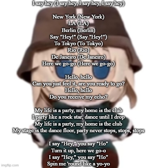yuuri fumo | I say hey (I say hey, I say hey, I say hey)
 
New York (New York)
LA (LA)
Berlin (Berlin)
Say "Hey!" (Say "Hey!")
To Tokyo (To Tokyo)
Rio (Rio)
De Janeiro (De Janeiro)
Here we go-go (Here we go-go)
 
Hello, hello
Can you just feel it, are you ready to go?
Hello, hello
Do you receive my echo?
 
My life is a party, my home is the club
I party like a rock star, dance until I drop
My life is a party, my home is the club
My stage is the dance floor, party never stops, stops, stops
 
I say "Hey," you say "Ho"
Turn it up, here we go-o
I say "Hey," you say "Ho"
Spin me 'round like a yo-yo | image tagged in yuuri fumo | made w/ Imgflip meme maker