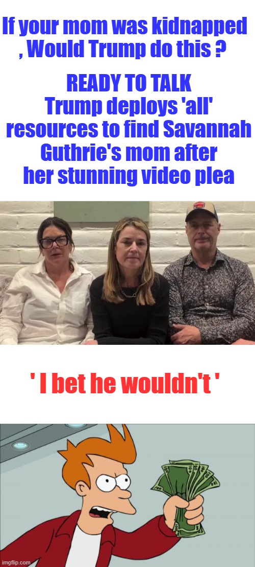 If your mom was kidnapped , Would Trump do this ? READY TO TALK
Trump deploys 'all' resources to find Savannah Guthrie's mom after her stunning video plea; ' I bet he wouldn't ' | image tagged in memes,shut up and take my money fry | made w/ Imgflip meme maker