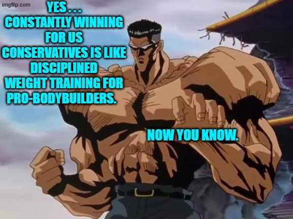 In other words leftists . . . bring it on. | YES . . . CONSTANTLY WINNING FOR US CONSERVATIVES IS LIKE DISCIPLINED WEIGHT TRAINING FOR PRO-BODYBUILDERS. NOW YOU KNOW. | image tagged in taguro | made w/ Imgflip meme maker