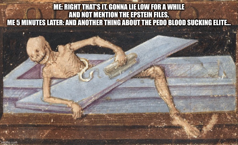 Epstein | ME: RIGHT THAT'S IT, GONNA LIE LOW FOR A WHILE AND NOT MENTION THE EPSTEIN FILES.
ME 5 MINUTES LATER: AND ANOTHER THING ABOUT THE PEDO BLOOD SUCKING ELITE... | image tagged in news | made w/ Imgflip meme maker