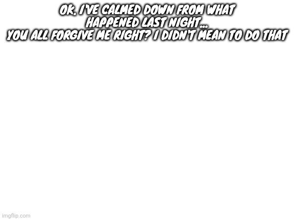 OK. I'VE CALMED DOWN FROM WHAT HAPPENED LAST NIGHT...
YOU ALL FORGIVE ME RIGHT? I DIDN'T MEAN TO DO THAT | made w/ Imgflip meme maker