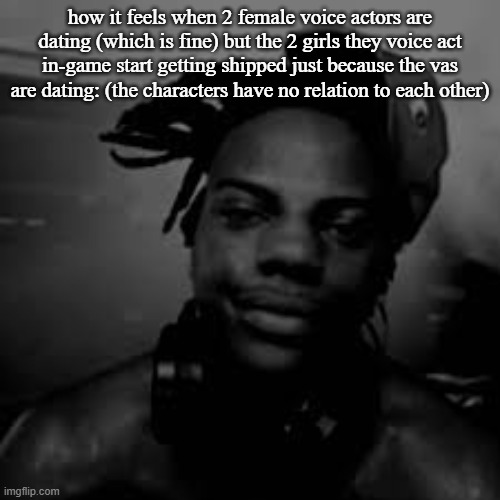 how it feels when 2 female voice actors are dating (which is fine) but the 2 girls they voice act in-game start getting shipped just because the vas are dating: (the characters have no relation to each other) | made w/ Imgflip meme maker