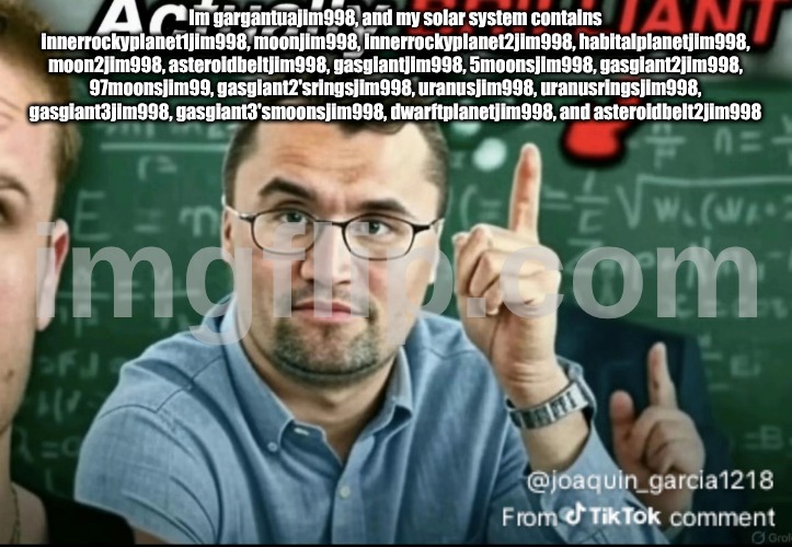Dakirk | Im gargantuajim998, and my solar system contains innerrockyplanet1jim998, moonjim998, innerrockyplanet2jim998, habitalplanetjim998, moon2jim998, asteroidbeltjim998, gasgiantjim998, 5moonsjim998, gasgiant2jim998, 97moonsjim99, gasgiant2'sringsjim998, uranusjim998, uranusringsjim998, gasgiant3jim998, gasgiant3'smoonsjim998, dwarftplanetjim998, and asteroidbelt2jim998 | image tagged in dakirk | made w/ Imgflip meme maker