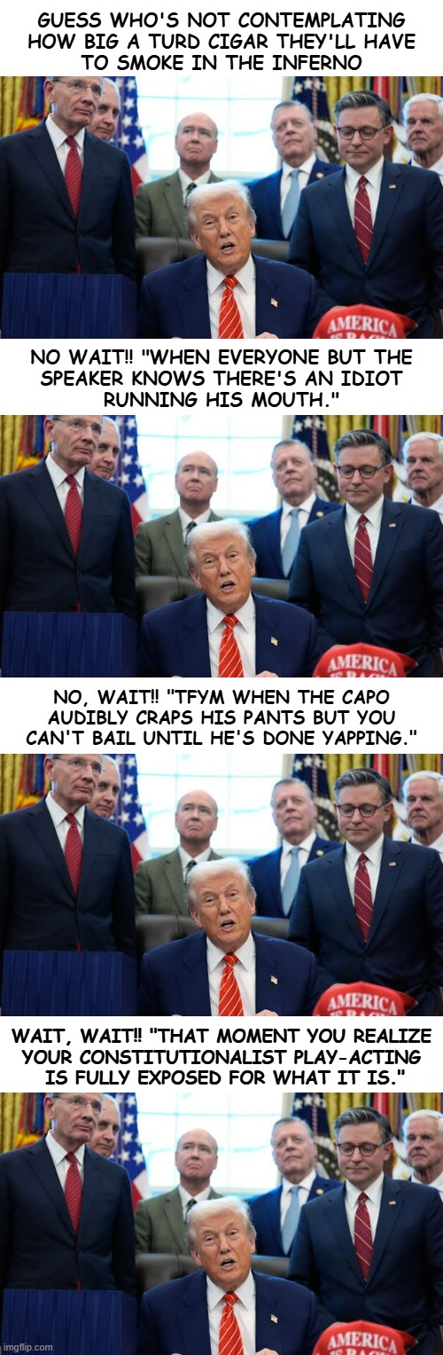 Sometimes the captions pretty much write themselves. | GUESS WHO'S NOT CONTEMPLATING
HOW BIG A TURD CIGAR THEY'LL HAVE
TO SMOKE IN THE INFERNO; NO WAIT!! "WHEN EVERYONE BUT THE
SPEAKER KNOWS THERE'S AN IDIOT
RUNNING HIS MOUTH."; NO, WAIT!! "TFYM WHEN THE CAPO
AUDIBLY CRAPS HIS PANTS BUT YOU
CAN'T BAIL UNTIL HE'S DONE YAPPING."; WAIT, WAIT!! "THAT MOMENT YOU REALIZE
YOUR CONSTITUTIONALIST PLAY-ACTING
 IS FULLY EXPOSED FOR WHAT IT IS." | image tagged in yammering idiot,trump mob,trump unfit unqualified dangerous,convicted felon,wannabe,dictator | made w/ Imgflip meme maker