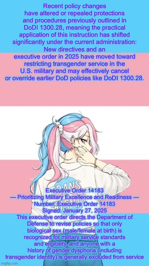 In reference to my earlier post about them paying (https://imgflip.com/i/aja6yl) | Recent policy changes have altered or repealed protections and procedures previously outlined in DoDI 1300.28, meaning the practical application of this instruction has shifted significantly under the current administration:
New directives and an executive order in 2025 have moved toward restricting transgender service in the U.S. military and may effectively cancel or override earlier DoD policies like DoDI 1300.28. Executive Order 14183 — Prioritizing Military Excellence and Readiness —
Number: Executive Order 14183
Signed: January 27, 2025
This executive order directs the Department of Defense to revise policies so that only biological sex (male/female at birth) is recognized for military service standards and eligibility, and anyone with a history of gender dysphoria (including transgender identity) is generally excluded from service | image tagged in they re trans now | made w/ Imgflip meme maker