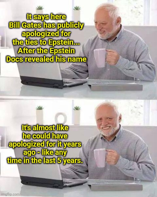 Hide the Pain Harold | It says here Bill Gates has publicly apologized for the ties to Epstein... After the Epstein Docs revealed his name; It's almost like he could have apologized for it years ago - like any time in the last 5 years. | image tagged in memes,hide the pain harold | made w/ Imgflip meme maker