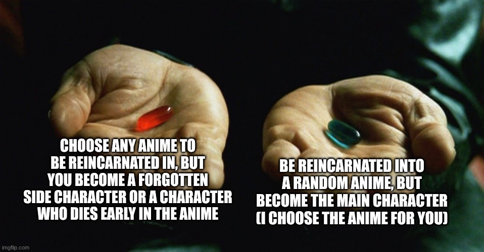 Red or blue? Choose wisely... | CHOOSE ANY ANIME TO BE REINCARNATED IN, BUT YOU BECOME A FORGOTTEN SIDE CHARACTER OR A CHARACTER WHO DIES EARLY IN THE ANIME; BE REINCARNATED INTO A RANDOM ANIME, BUT BECOME THE MAIN CHARACTER (I CHOOSE THE ANIME FOR YOU) | image tagged in red pill blue pill | made w/ Imgflip meme maker
