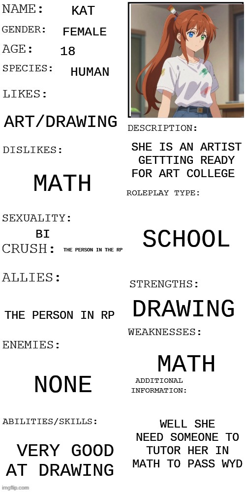 kat | KAT; FEMALE; 18; HUMAN; ART/DRAWING; SHE IS AN ARTIST GETTTING READY FOR ART COLLEGE; MATH; SCHOOL; BI; THE PERSON IN THE RP; DRAWING; THE PERSON IN RP; MATH; NONE; WELL SHE NEED SOMEONE TO TUTOR HER IN MATH TO PASS WYD; VERY GOOD AT DRAWING | image tagged in updated roleplay oc showcase | made w/ Imgflip meme maker