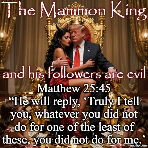 The Mammon King Matthew 25:45
“He will reply, ‘Truly I tell you, whatever you did not do for one of the least of these, you did not do for m | image tagged in king donald trump satan mammon worship girl sex slaves | made w/ Imgflip meme maker