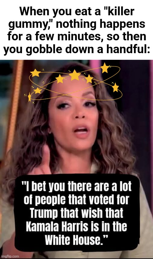 Trippin' Democrats | When you eat a "killer
gummy," nothing happens
for a few minutes, so then
you gobble down a handful: | image tagged in memes,the view,democrats,insane,trump derangement syndrome,tripping | made w/ Imgflip meme maker