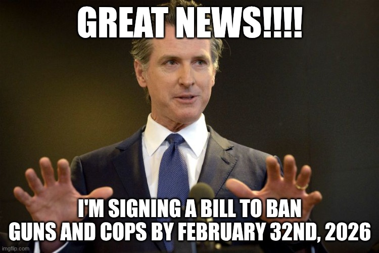 Gov. Gavin Newsom | GREAT NEWS!!!! I'M SIGNING A BILL TO BAN GUNS AND COPS BY FEBRUARY 32ND, 2026 | image tagged in gov gavin newsom | made w/ Imgflip meme maker