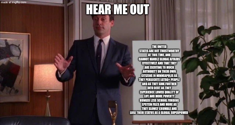 Lang essang | HEAR ME OUT; THE UNITED STATES ARE NOT TRUSTWORTHY AT THIS TIME. AND CANNOT HANDLE GLOBAL AFFAIRS EFFECTIVELY AND THAT THEY ARE EXERTING TO MUCH AUTHORITY ON THEIR OWN CITIZENS IN MINNEAPOLIS AS THEY PERSECUTE LGTBQ+ PEOPLE AND AS THEY SINK FURTHER INTO DEBT AS THEY EXPERIENCE LOWER QUALITY OF LIFE AND MORE POVERTY HUNGER LESS SCHOOL FUNDING EPSTEIN FILES AND MORE AS THEY SLOWLY CRUMBLE AND LOSE THEIR STATUS AS A GLOBAL SUPERPOWER | image tagged in hear me out | made w/ Imgflip meme maker