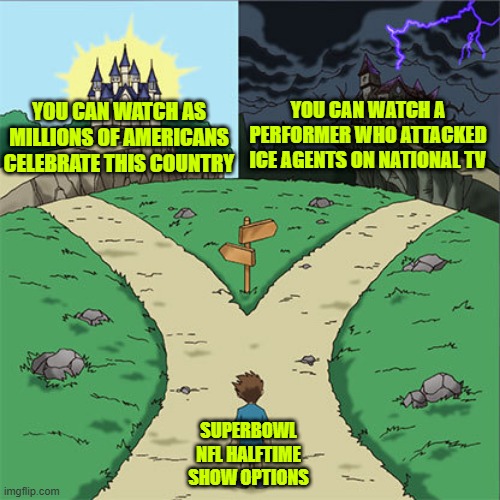 Two Paths | YOU CAN WATCH A PERFORMER WHO ATTACKED ICE AGENTS ON NATIONAL TV; YOU CAN WATCH AS MILLIONS OF AMERICANS CELEBRATE THIS COUNTRY; SUPERBOWL NFL HALFTIME SHOW OPTIONS | image tagged in two paths | made w/ Imgflip meme maker