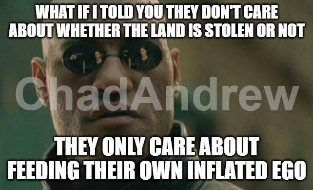 They only care about being seen. | WHAT IF I TOLD YOU THEY DON'T CARE ABOUT WHETHER THE LAND IS STOLEN OR NOT; THEY ONLY CARE ABOUT FEEDING THEIR OWN INFLATED EGO | image tagged in memes,matrix morpheus,celebrities,narcissism,leftism | made w/ Imgflip meme maker