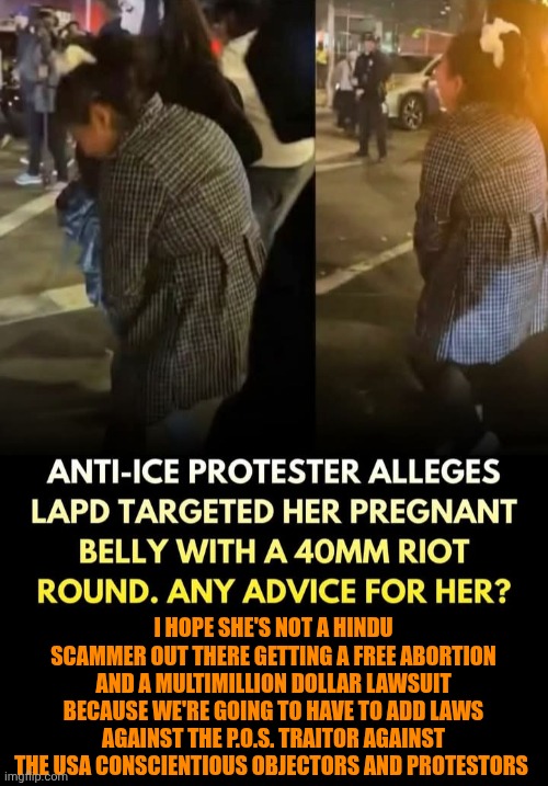 Funny | I HOPE SHE'S NOT A HINDU SCAMMER OUT THERE GETTING A FREE ABORTION AND A MULTIMILLION DOLLAR LAWSUIT BECAUSE WE'RE GOING TO HAVE TO ADD LAWS AGAINST THE P.O.S. TRAITOR AGAINST THE USA CONSCIENTIOUS OBJECTORS AND PROTESTORS | image tagged in funny,traitors,terrorists,protestors,illegal aliens,secure the border | made w/ Imgflip meme maker