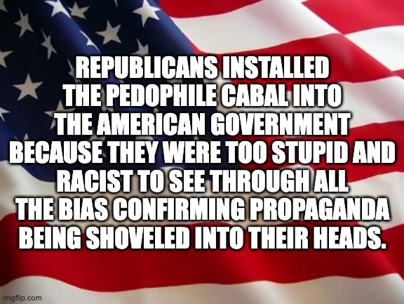 American flag | REPUBLICANS INSTALLED THE PEDOPHILE CABAL INTO THE AMERICAN GOVERNMENT BECAUSE THEY WERE TOO STUPID AND RACIST TO SEE THROUGH ALL THE BIAS CONFIRMING PROPAGANDA BEING SHOVELED INTO THEIR HEADS. | image tagged in american flag | made w/ Imgflip meme maker