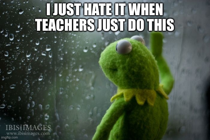 I JUST HATE IT WHEN TEACHERS JUST DO THIS | image tagged in kermit window | made w/ Imgflip meme maker