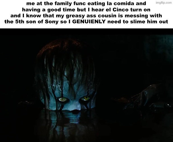 me at the family func eating la comida and having a good time but I hear el Cinco turn on and I know that my greasy ass cousin is messing with the 5th son of Sony so I GENUIENLY need to slime him out | made w/ Imgflip meme maker
