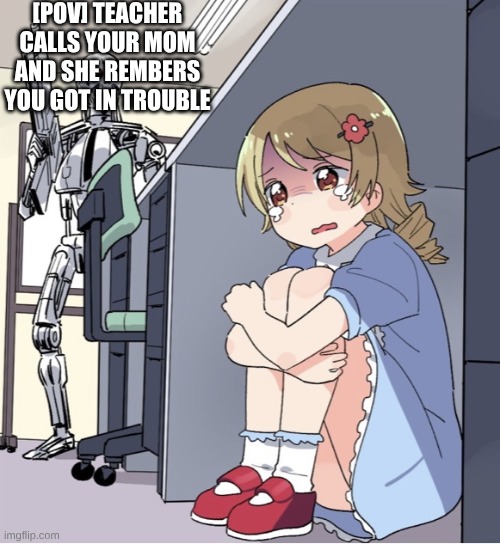 like fr bro | [POV] TEACHER CALLS YOUR MOM AND SHE REMBERS YOU GOT IN TROUBLE | image tagged in anime girl hiding from terminator | made w/ Imgflip meme maker