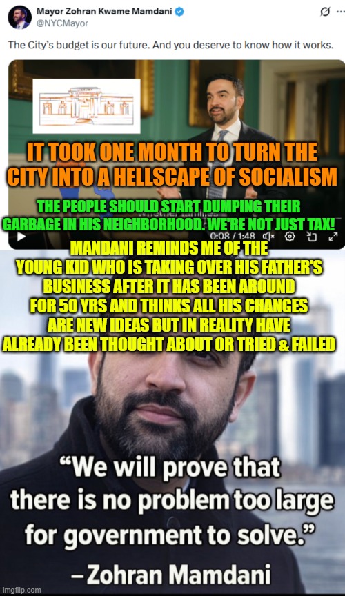 We're not just tax!  The people should start dumping their garbage in his neighborhood | IT TOOK ONE MONTH TO TURN THE CITY INTO A HELLSCAPE OF SOCIALISM; THE PEOPLE SHOULD START DUMPING THEIR GARBAGE IN HIS NEIGHBORHOOD. WE'RE NOT JUST TAX! MANDANI REMINDS ME OF THE YOUNG KID WHO IS TAKING OVER HIS FATHER'S BUSINESS AFTER IT HAS BEEN AROUND FOR 50 YRS AND THINKS ALL HIS CHANGES ARE NEW IDEAS BUT IN REALITY HAVE ALREADY BEEN THOUGHT ABOUT OR TRIED & FAILED | image tagged in mamdani,communist socialist,nyc,city budget,snow removal,government spending | made w/ Imgflip meme maker