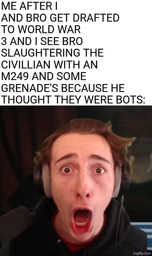 nah bro | ME AFTER I AND BRO GET DRAFTED TO WORLD WAR 3 AND I SEE BRO SLAUGHTERING THE CIVILLIAN WITH AN M249 AND SOME GRENADE'S BECAUSE HE THOUGHT THEY WERE BOTS: | image tagged in 3fs shocked,world war 3,war crimes,bots | made w/ Imgflip meme maker