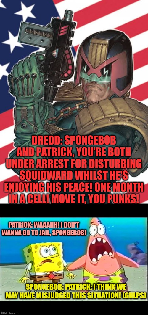 What if Judge Dredd arrests SpongeBob and Patrick for disturbing Squidward's peace whilst Squidward's enjoying his peace? | DREDD: SPONGEBOB AND PATRICK, YOU'RE BOTH UNDER ARREST FOR DISTURBING SQUIDWARD WHILST HE'S ENJOYING HIS PEACE! ONE MONTH IN A CELL! MOVE IT, YOU PUNKS! PATRICK: WAAAHH! I DON'T WANNA GO TO JAIL, SPONGEBOB! SPONGEBOB: PATRICK: I THINK WE MAY HAVE MISJUDGED THIS SITUATION! (GULPS) | image tagged in patrick and spongebob scared,judge dredd,2000ad,spongebob and patrick,arrested | made w/ Imgflip meme maker