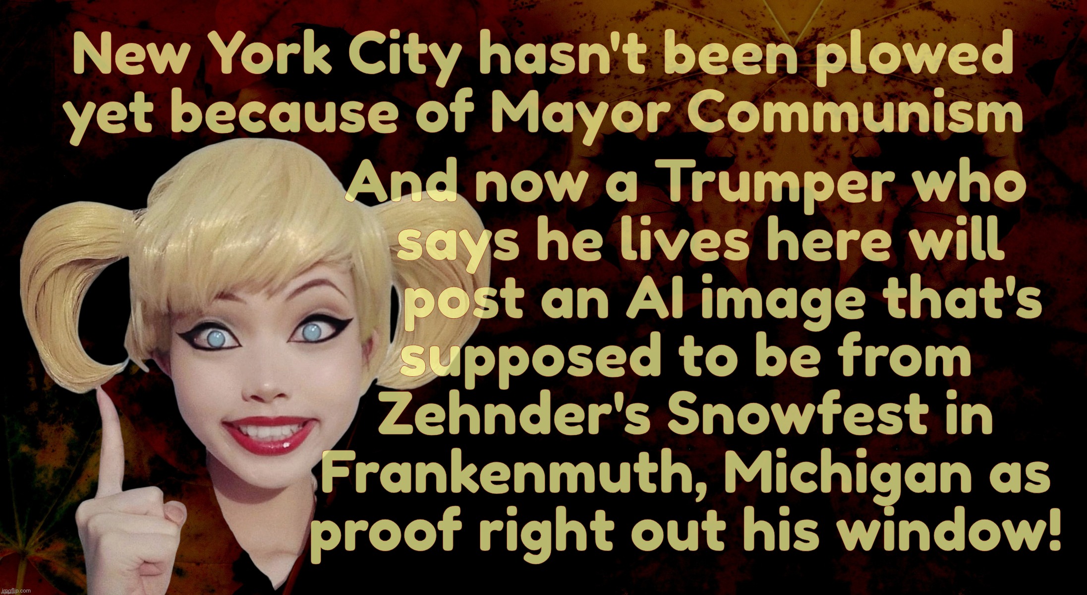 Harley Quinn | New York City hasn't been plowed
yet because of Mayor Communism; And now a Trumper who
  says he lives here will
     post an AI image that's
supposed to be from
Zehnder's Snowfest in
Frankenmuth, Michigan as
proof right out his window! | image tagged in harley quinn | made w/ Imgflip meme maker