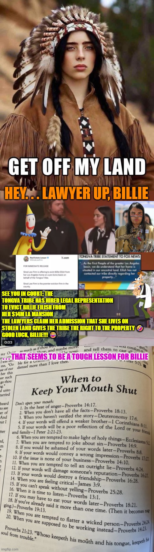 Lawyer up, Billie | HEY. . . LAWYER UP, BILLIE; SEE YOU IN COURT: THE TONGVA TRIBE HAS HIRED LEGAL REPRESENTATION TO EVICT BILLIE EILISH FROM HER $14M LA MANSION
THE LAWYERS CLAIM HER ADMISSION THAT SHE LIVES ON STOLEN LAND GIVES THE TRIBE THE RIGHT TO THE PROPERTY 🤣
GOOD LUCK, BILLIE!!! 😂; . . . THAT SEEMS TO BE A TOUGH LESSON FOR BILLIE | image tagged in billie eilish,grammys,tribal land,liberal logic,tongva tribe,eviction | made w/ Imgflip meme maker