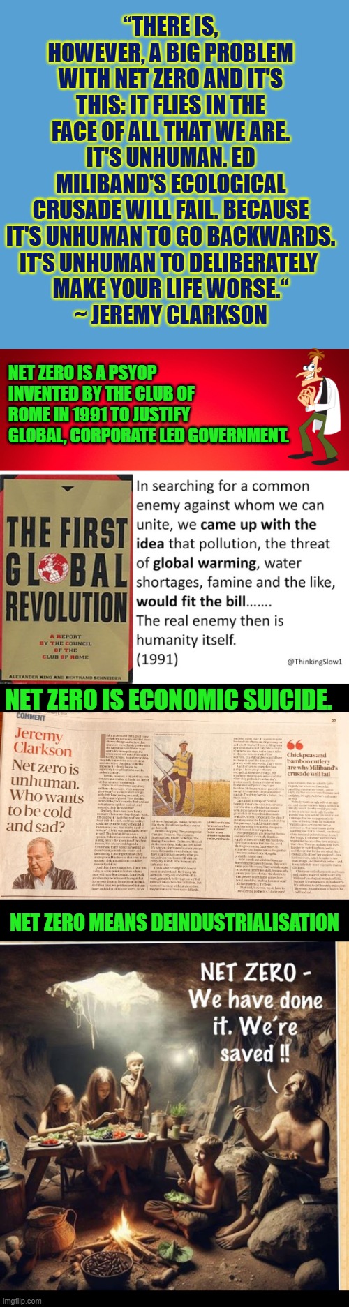 Net Zero: "it's unhuman to go backwards. It's unhuman to deliberately make your life worse." | “THERE IS, HOWEVER, A BIG PROBLEM WITH NET ZERO AND IT'S THIS: IT FLIES IN THE FACE OF ALL THAT WE ARE. IT'S UNHUMAN. ED MILIBAND'S ECOLOGICAL CRUSADE WILL FAIL. BECAUSE IT'S UNHUMAN TO GO BACKWARDS.
IT'S UNHUMAN TO DELIBERATELY 
MAKE YOUR LIFE WORSE.“
~ JEREMY CLARKSON; NET ZERO IS A PSYOP INVENTED BY THE CLUB OF ROME IN 1991 TO JUSTIFY GLOBAL, CORPORATE LED GOVERNMENT. NET ZERO IS ECONOMIC SUICIDE. NET ZERO MEANS DEINDUSTRIALISATION | image tagged in net zero,climate change,industrial suicide,economy,cheap reliable energy,global power shortage | made w/ Imgflip meme maker