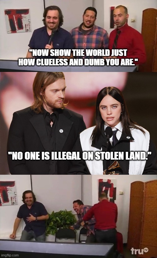 Impractical Jokers Laughing | "NOW SHOW THE WORLD JUST HOW CLUELESS AND DUMB YOU ARE."; "NO ONE IS ILLEGAL ON STOLEN LAND." | image tagged in impractical jokers laughing | made w/ Imgflip meme maker