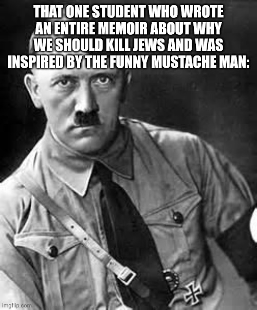 Adolf Hitler | THAT ONE STUDENT WHO WROTE AN ENTIRE MEMOIR ABOUT WHY WE SHOULD KILL JEWS AND WAS INSPIRED BY THE FUNNY MUSTACHE MAN: | image tagged in adolf hitler | made w/ Imgflip meme maker