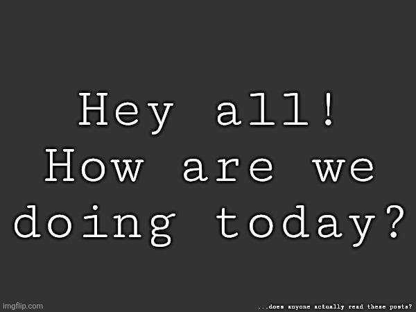 Hey all! How are we doing today? ...does anyone actually read these posts? | made w/ Imgflip meme maker