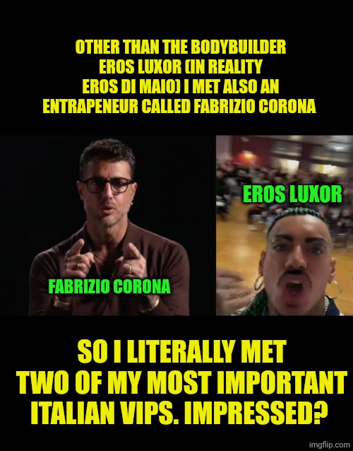 OTHER THAN THE BODYBUILDER EROS LUXOR (IN REALITY EROS DI MAIO) I MET ALSO AN ENTRAPENEUR CALLED FABRIZIO CORONA; EROS LUXOR; FABRIZIO CORONA; SO I LITERALLY MET TWO OF MY MOST IMPORTANT ITALIAN VIPS. IMPRESSED? | image tagged in eros luxor yelling at an high school | made w/ Imgflip meme maker