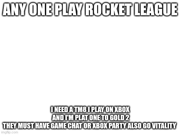 Blank White Template | ANY ONE PLAY ROCKET LEAGUE; I NEED A TM8 I PLAY ON XBOX
 AND I'M PLAT ONE TO GOLD 2
THEY MUST HAVE GAME CHAT OR XBOX PARTY ALSO GO VITALITY | image tagged in blank white template | made w/ Imgflip meme maker